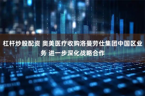 杠杆炒股配资 奥美医疗收购洛曼劳仕集团中国区业务 进一步深化战略合作
