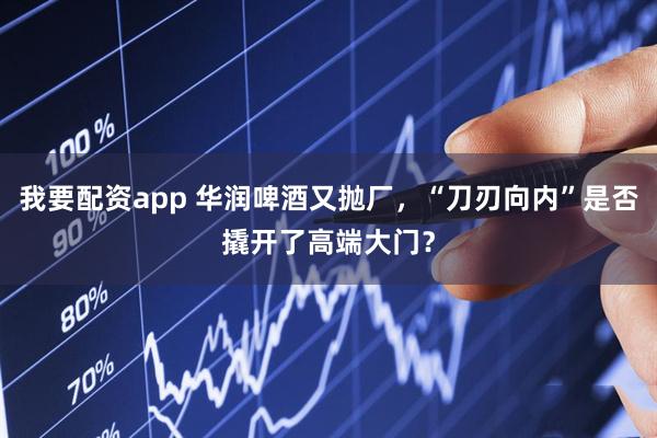 我要配资app 华润啤酒又抛厂，“刀刃向内”是否撬开了高端大门？