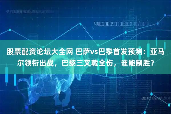 股票配资论坛大全网 巴萨vs巴黎首发预测：亚马尔领衔出战，巴黎三叉戟全伤，谁能制胜？