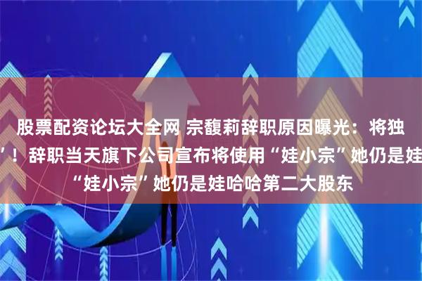 股票配资论坛大全网 宗馥莉辞职原因曝光：将独立经营“娃小宗”！辞职当天旗下公司宣布将使用“娃小宗”她仍是娃哈哈第二大股东