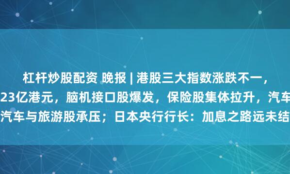 杠杆炒股配资 晚报 | 港股三大指数涨跌不一，南向资金净买入达187.23亿港元，脑机接口股爆发，保险股集体拉升，汽车与旅游股承压；日本央行行长：加息之路远未结束；AI提振全球股市上涨