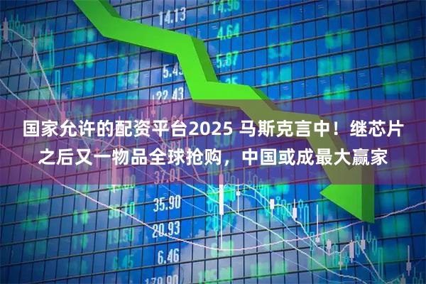 国家允许的配资平台2025 马斯克言中！继芯片之后又一物品全球抢购，中国或成最大赢家