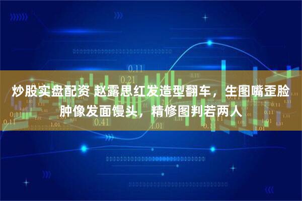 炒股实盘配资 赵露思红发造型翻车，生图嘴歪脸肿像发面馒头，精修图判若两人