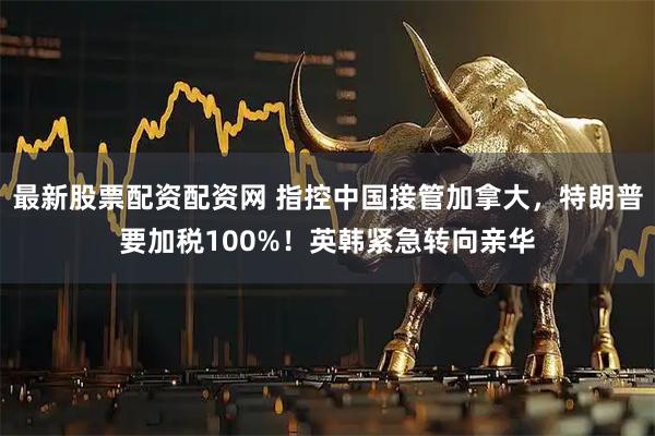 最新股票配资配资网 指控中国接管加拿大，特朗普要加税100%！英韩紧急转向亲华