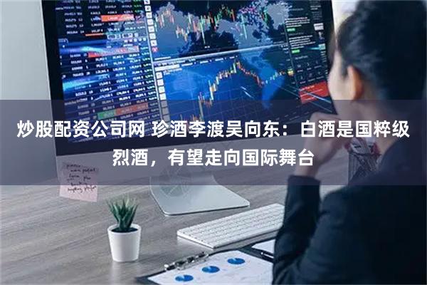 炒股配资公司网 珍酒李渡吴向东：白酒是国粹级烈酒，有望走向国际舞台