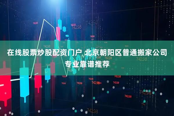 在线股票炒股配资门户 北京朝阳区普通搬家公司专业靠谱推荐