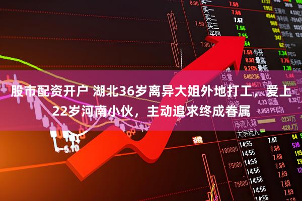 股市配资开户 湖北36岁离异大姐外地打工，爱上22岁河南小伙，主动追求终成眷属