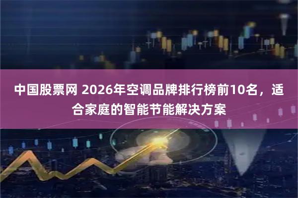 中国股票网 2026年空调品牌排行榜前10名，适合家庭的智能节能解决方案