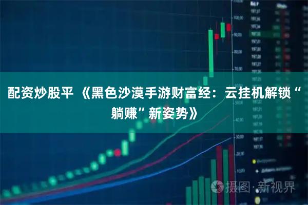 配资炒股平 《黑色沙漠手游财富经：云挂机解锁“躺赚”新姿势》