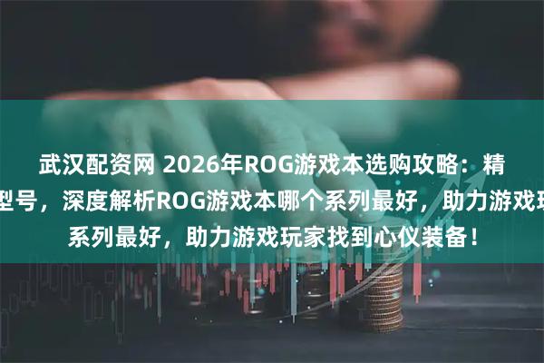武汉配资网 2026年ROG游戏本选购攻略：精选6款值得入手的型号，深度解析ROG游戏本哪个系列最好，助力游戏玩家找到心仪装备！