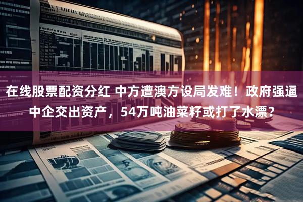 在线股票配资分红 中方遭澳方设局发难！政府强逼中企交出资产，54万吨油菜籽或打了水漂？
