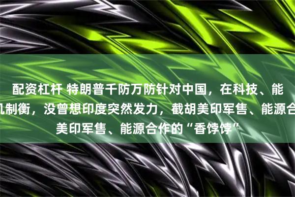 配资杠杆 特朗普千防万防针对中国，在科技、能源领域费尽心机制衡，没曾想印度突然发力，截胡美印军售、能源合作的“香饽饽”