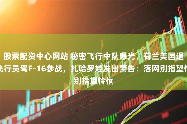股票配资中心网站 秘密飞行中队曝光，荷兰美国退役飞行员驾F-16参战，扎哈罗娃发出警告：落网别指望怜悯