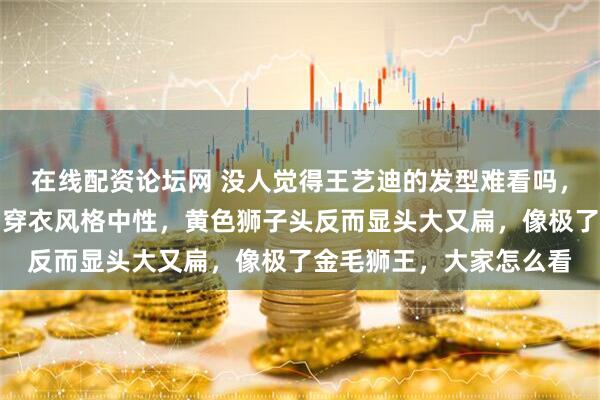 在线配资论坛网 没人觉得王艺迪的发型难看吗，大迪本来就长得粗壮，穿衣风格中性，黄色狮子头反而显头大又扁，像极了金毛狮王，大家怎么看