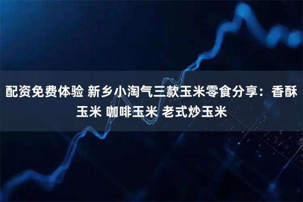 配资免费体验 新乡小淘气三款玉米零食分享：香酥玉米 咖啡玉米 老式炒玉米