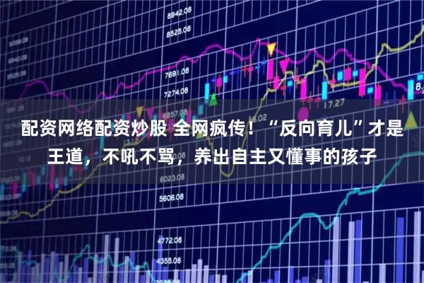 配资网络配资炒股 全网疯传！“反向育儿”才是王道，不吼不骂，养出自主又懂事的孩子